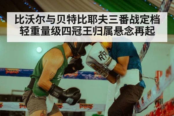 比沃尔与贝特比耶夫三番战定档 轻重量级四冠王归属悬念再起
