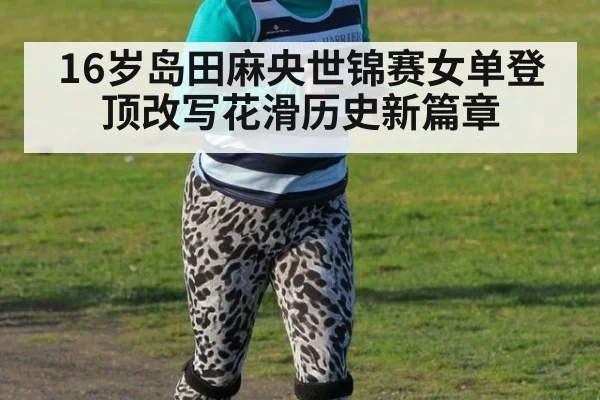 16岁岛田麻央世锦赛女单登顶改写花滑历史新篇章